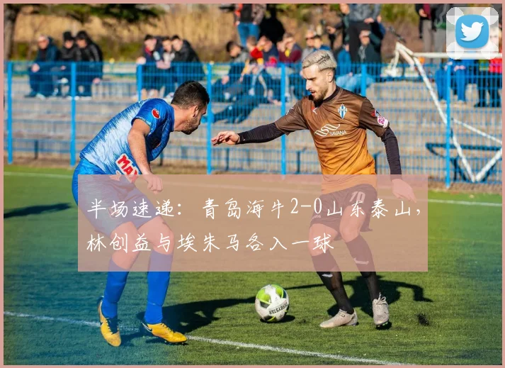 半场速递：青岛海牛2-0山东泰山，林创益与埃朱马各入一球