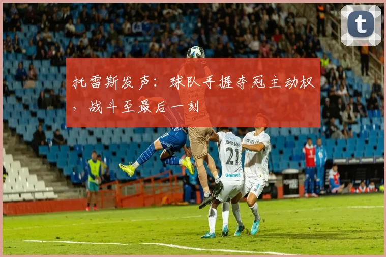 托雷斯发声：球队手握夺冠主动权，战斗至最后一刻