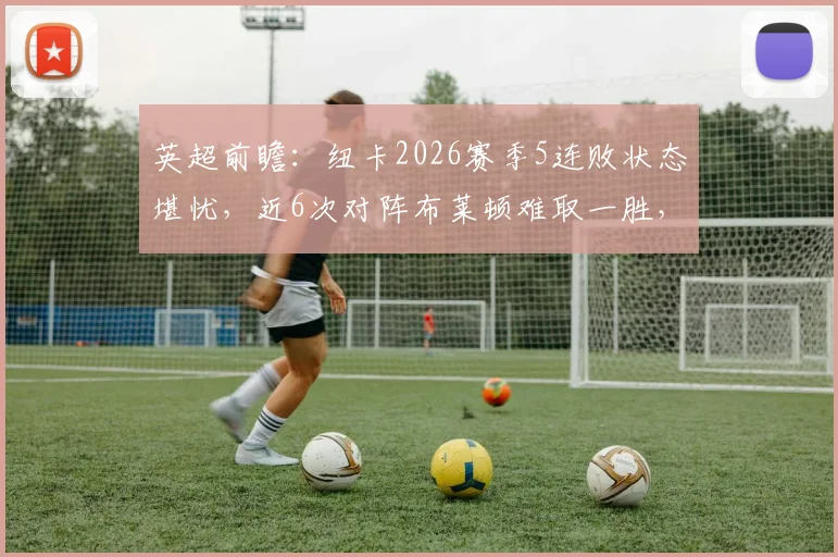 英超前瞻：纽卡2026赛季5连败状态堪忧，近6次对阵布莱顿难取一胜，历史交锋记录解析