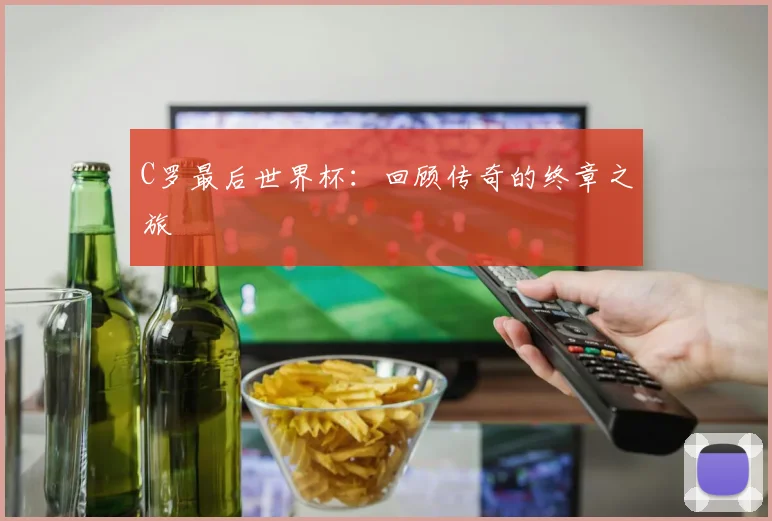 C罗最后世界杯：回顾传奇的终章之旅