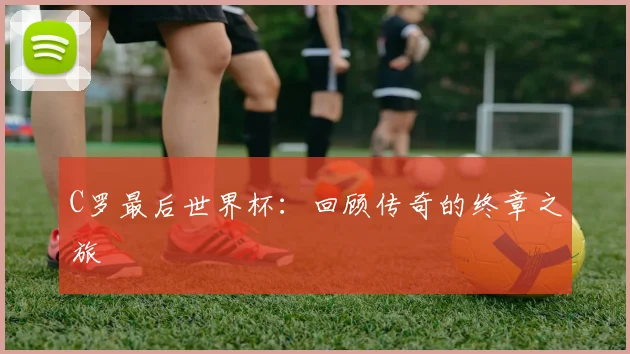 C罗最后世界杯：回顾传奇的终章之旅