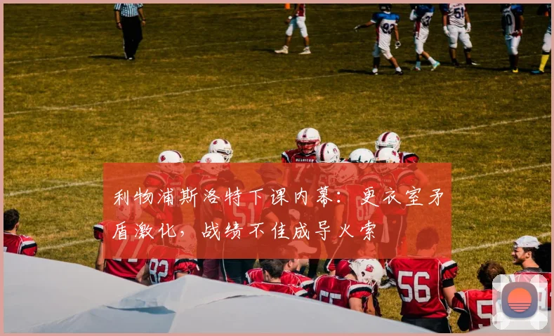 利物浦斯洛特下课内幕：更衣室矛盾激化，战绩不佳成导火索