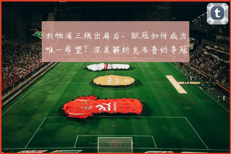 利物浦三线出局后，欧冠如何成为唯一希望？深度解析克洛普的争冠调整战略