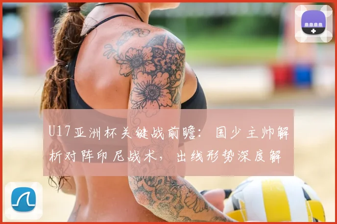 U17亚洲杯关键战前瞻：国少主帅解析对阵印尼战术，出线形势深度解读