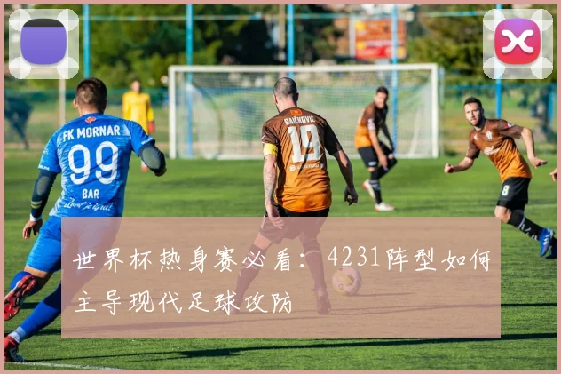 世界杯热身赛必看：4231阵型如何主导现代足球攻防