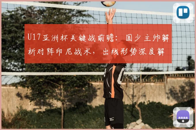 U17亚洲杯关键战前瞻：国少主帅解析对阵印尼战术，出线形势深度解读