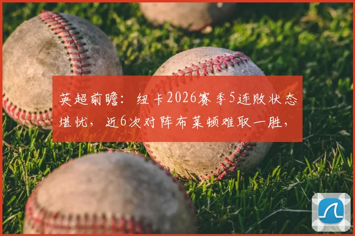 英超前瞻：纽卡2026赛季5连败状态堪忧，近6次对阵布莱顿难取一胜，历史交锋记录解析