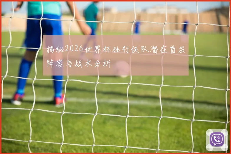 揭秘2026世界杯独行侠队潜在首发阵容与战术分析