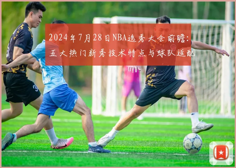 2024年7月28日NBA选秀大会前瞻：五大热门新秀技术特点与球队适配性深度解析