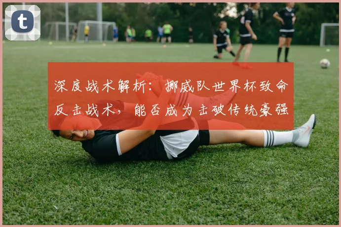 深度战术解析：挪威队世界杯致命反击战术，能否成为击破传统豪强的利器？