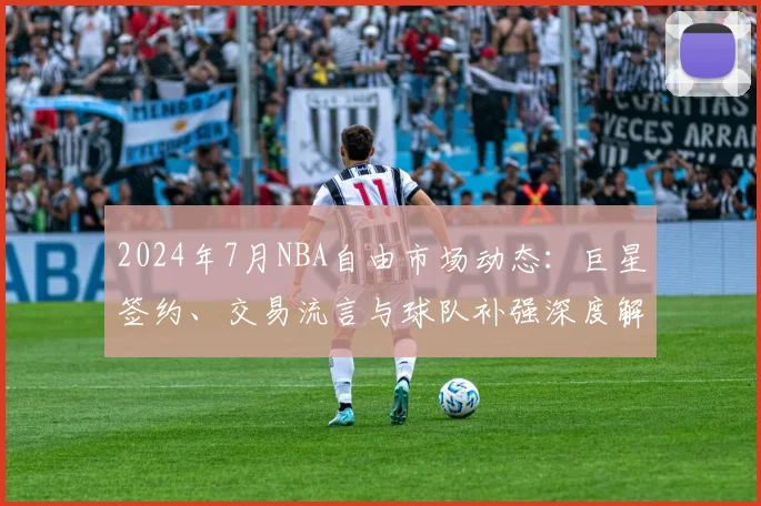 2024年7月NBA自由市场动态：巨星签约、交易流言与球队补强深度解析